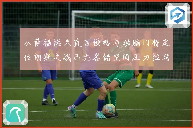 以萨福诺夫直言侵略与动脑门将定位朗斯之战已无容错空间压力拉满