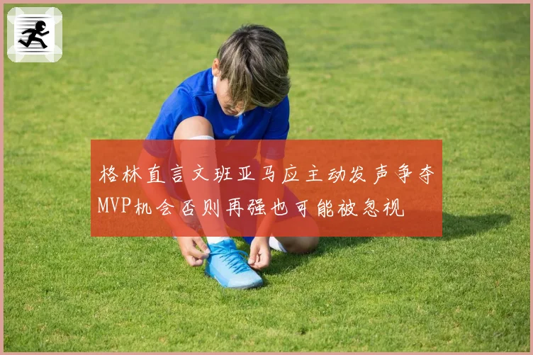格林直言文班亚马应主动发声争夺MVP机会否则再强也可能被忽视