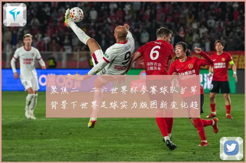 聚焦二〇二六世界杯参赛球队扩军背景下世界足球实力版图新变化趋