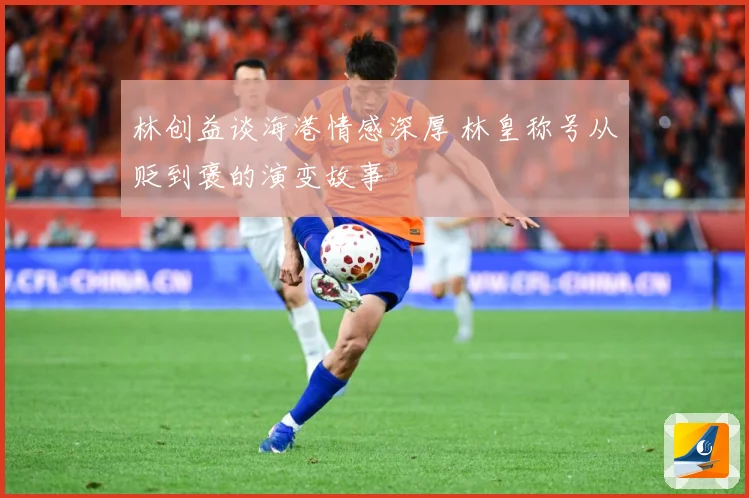 林创益谈海港情感深厚 林皇称号从贬到褒的演变故事