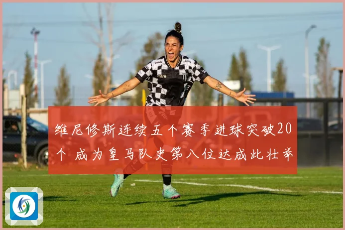 维尼修斯连续五个赛季进球突破20个 成为皇马队史第八位达成此壮举球员