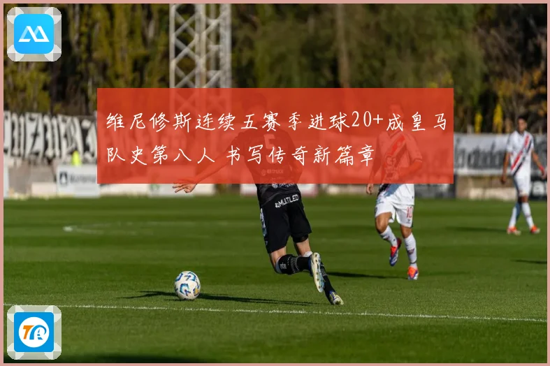 维尼修斯连续五赛季进球20+成皇马队史第八人 书写传奇新篇章