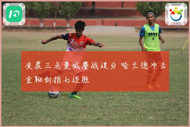 凌晨三点曼城鏖战追分 哈兰德冲击金靴剑指七连胜