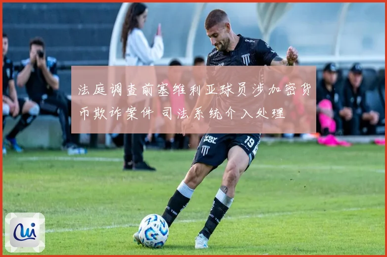 法庭调查前塞维利亚球员涉加密货币欺诈案件 司法系统介入处理