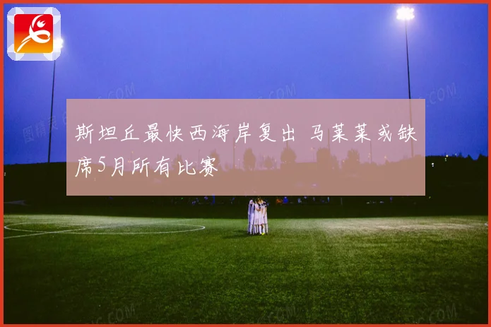 斯坦丘最快西海岸复出 马莱莱或缺席5月所有比赛