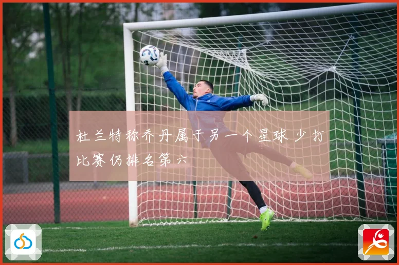 杜兰特称乔丹属于另一个星球 少打比赛仍排名第六