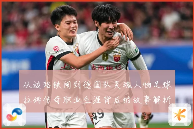 从边路铁闸到德国队灵魂人物足球拉姆传奇职业生涯背后的故事解析