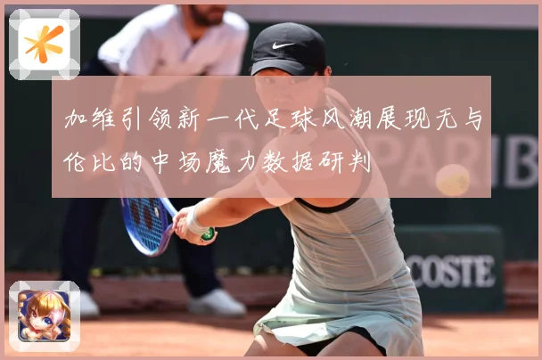 加维引领新一代足球风潮展现无与伦比的中场魔力数据研判