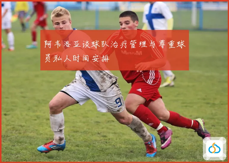 阿韦洛亚谈球队治疗管理与尊重球员私人时间安排