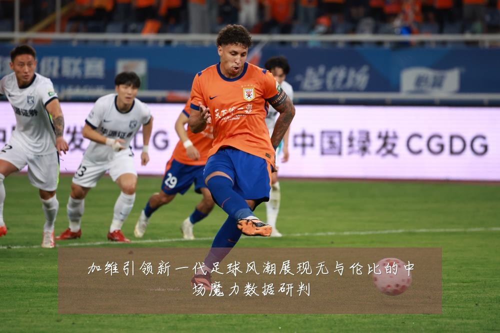 加维引领新一代足球风潮展现无与伦比的中场魔力数据研判